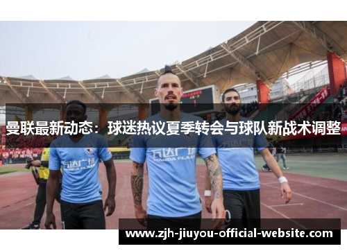 曼联最新动态:球迷热议夏季转会与球队新战术调整